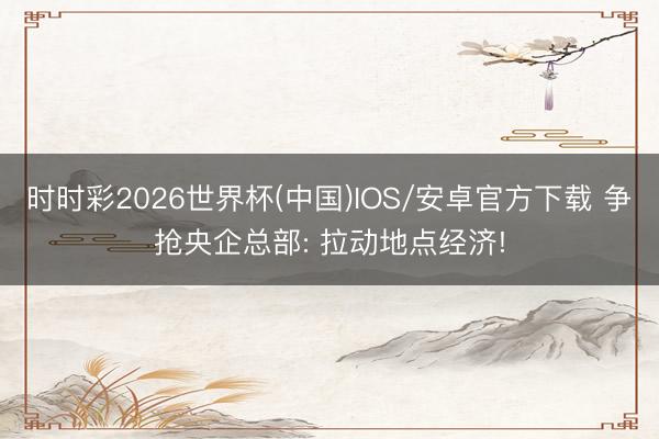 时时彩2026世界杯(中国)IOS/安卓官方下载 争抢央企总部: 拉动地点经济!
