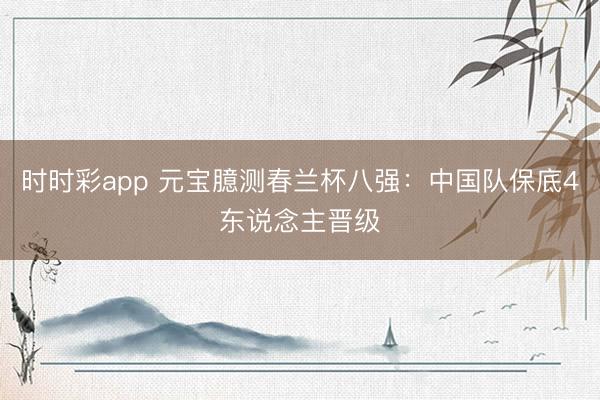 时时彩app 元宝臆测春兰杯八强：中国队保底4东说念主晋级