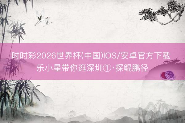 时时彩2026世界杯(中国)IOS/安卓官方下载 乐小星带你逛深圳①·探鲲鹏径