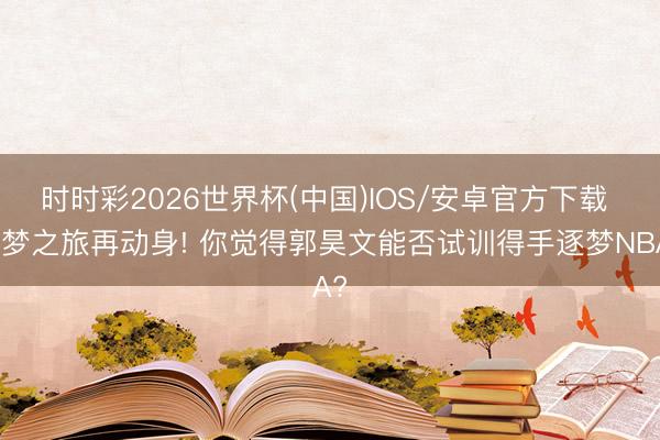时时彩2026世界杯(中国)IOS/安卓官方下载 逐梦之旅再动身! 你觉得郭昊文能否试训得手逐梦NBA?
