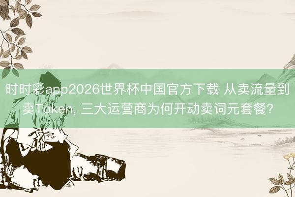时时彩app2026世界杯中国官方下载 从卖流量到卖Token， 三大运营商为何开动卖词元套餐?