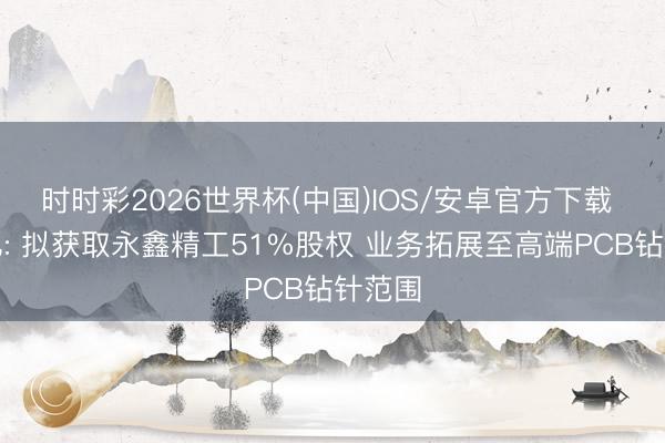 时时彩2026世界杯(中国)IOS/安卓官方下载 欧科亿: 拟获取永鑫精工51%股权 业务拓展至高端PCB钻针范围
