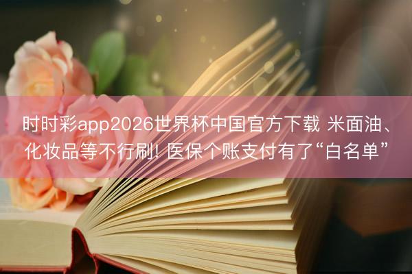 时时彩app2026世界杯中国官方下载 米面油、化妆品等不行刷! 医保个账支付有了“白名单”