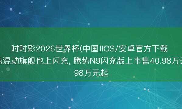 时时彩2026世界杯(中国)IOS/安卓官方下载 腾势混动旗舰也上闪充， 腾势N9闪充版上市售40.98万元起