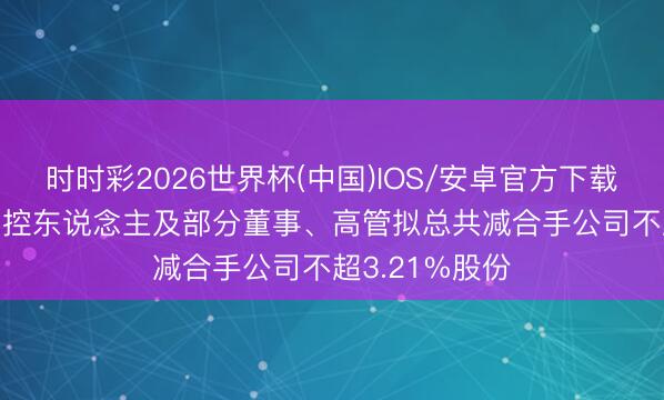 时时彩2026世界杯(中国)IOS/安卓官方下载 通用电梯: 实控东说念主及部分董事、高管拟总共减合手公司不超3.21%股份