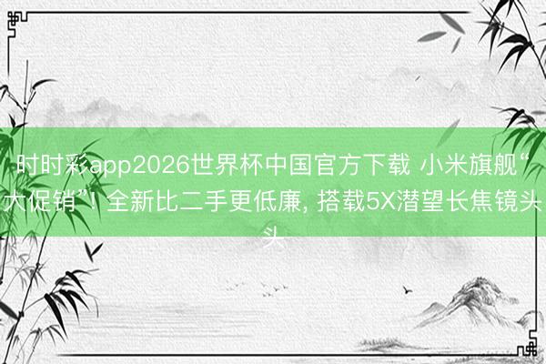 时时彩app2026世界杯中国官方下载 小米旗舰“大促销”! 全新比二手更低廉, 搭载5X潜望长焦镜头