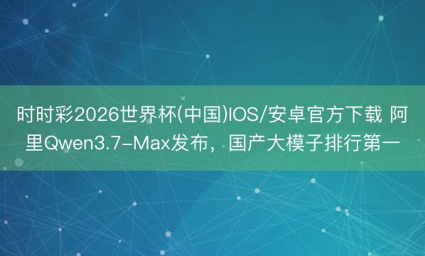 时时彩2026世界杯(中国)IOS/安卓官方下载 阿里Qwen3.7-Max发布，国产大模子排行第一