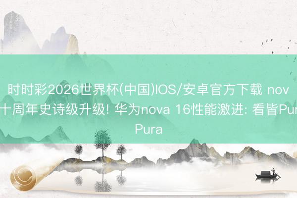 时时彩2026世界杯(中国)IOS/安卓官方下载 nova十周年史诗级升级! 华为nova 16性能激进: 看皆Pura