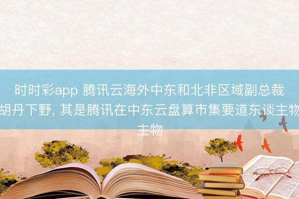 时时彩app 腾讯云海外中东和北非区域副总裁胡丹下野， 其是腾讯在中东云盘算市集要道东谈主物