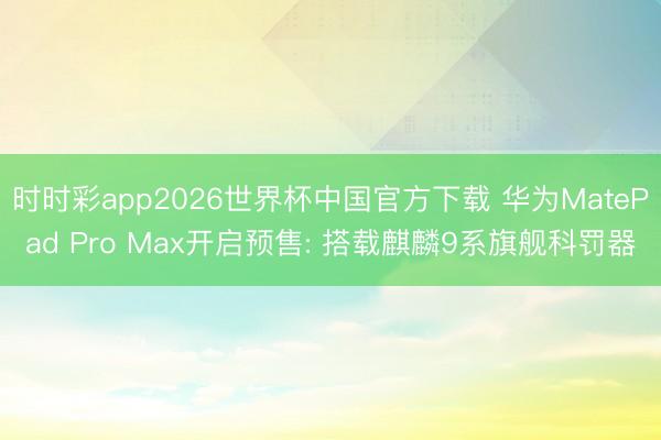 时时彩app2026世界杯中国官方下载 华为MatePad Pro Max开启预售: 搭载麒麟9系旗舰科罚器