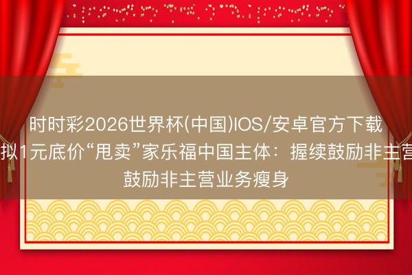 时时彩2026世界杯(中国)IOS/安卓官方下载 苏宁易购拟1元底价“甩卖”家乐福中国主体：握续鼓励非主营业务瘦身