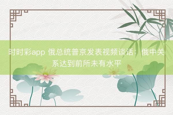 时时彩app 俄总统普京发表视频谈话：俄中关系达到前所未有水平