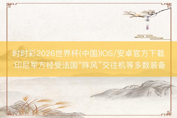 时时彩2026世界杯(中国)IOS/安卓官方下载 印尼军方经受法国“阵风”交往机等多数装备