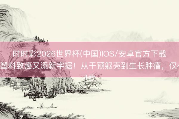 时时彩2026世界杯(中国)IOS/安卓官方下载 微塑料致癌又添新字据！从干预躯壳到生长肿瘤，仅4步