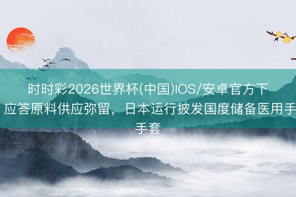 时时彩2026世界杯(中国)IOS/安卓官方下载 应答原料供应弥留,日本运行披发国度储备医用手套