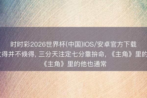 时时彩2026世界杯(中国)IOS/安卓官方下载 木存一火得并不倏得， 三分天注定七分靠拚命， 《主角》里的他也通常