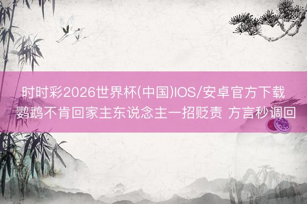 时时彩2026世界杯(中国)IOS/安卓官方下载 鹦鹉不肯回家主东说念主一招贬责 方言秒调回