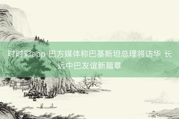 时时彩app 巴方媒体称巴基斯坦总理将访华 长远中巴友谊新篇章