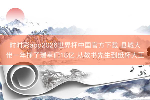 时时彩app2026世界杯中国官方下载 县城大佬一年挣了瑞幸们18亿 从教书先生到纸杯大王