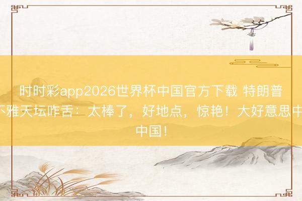 时时彩app2026世界杯中国官方下载 特朗普参不雅天坛咋舌:太棒了,好地点,惊艳!大好意思中国!