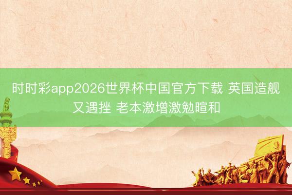 时时彩app2026世界杯中国官方下载 英国造舰又遇挫 老本激增激勉暄和
