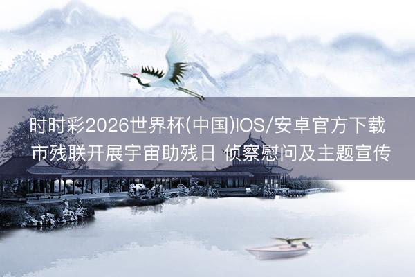 时时彩2026世界杯(中国)IOS/安卓官方下载 市残联开展宇宙助残日 侦察慰问及主题宣传