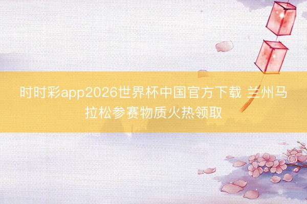 时时彩app2026世界杯中国官方下载 兰州马拉松参赛物质火热领取