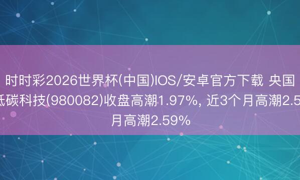 时时彩2026世界杯(中国)IOS/安卓官方下载 央国企低碳科技(980082)收盘高潮1.97%， 近3个月高潮2.59%