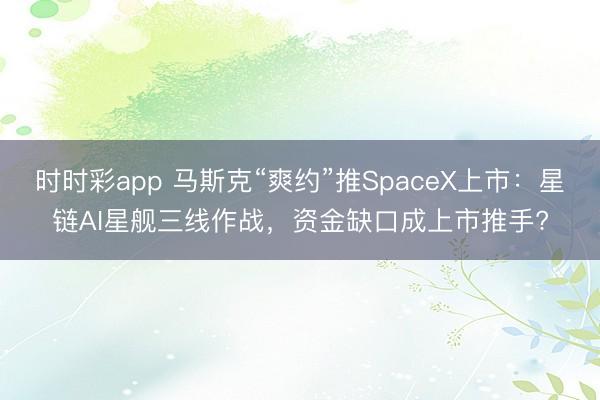 时时彩app 马斯克“爽约”推SpaceX上市：星链AI星舰三线作战，资金缺口成上市推手?