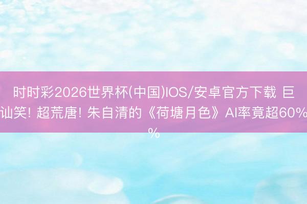 时时彩2026世界杯(中国)IOS/安卓官方下载 巨讪笑! 超荒唐! 朱自清的《荷塘月色》AI率竟超60%