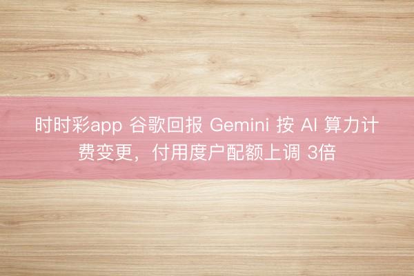 时时彩app 谷歌回报 Gemini 按 AI 算力计费变更，付用度户配额上调 3倍