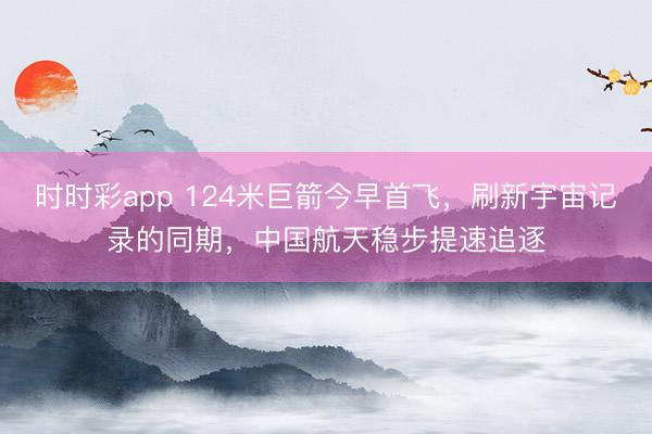时时彩app 124米巨箭今早首飞，刷新宇宙记录的同期，中国航天稳步提速追逐