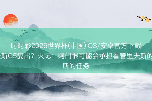 时时彩2026世界杯(中国)IOS/安卓官方下载 里夫斯G5复出？火记：阿门很可能会承担看管里夫斯的任务
