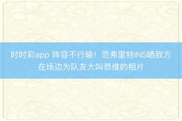 时时彩app 阵容不行输!范弗里特INS晒我方在场边为队友大叫恭维的相片