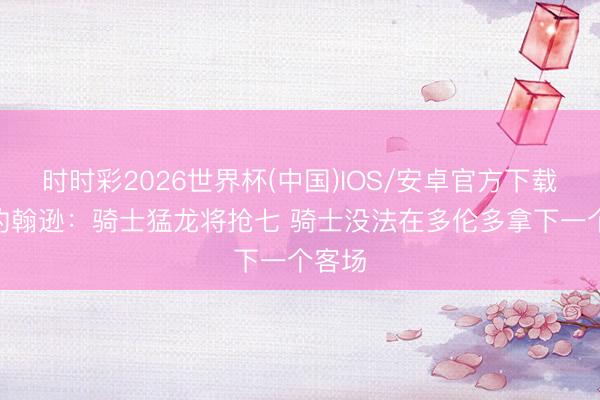 时时彩2026世界杯(中国)IOS/安卓官方下载 乔·约翰逊：骑士猛龙将抢七 骑士没法在多伦多拿下一个客场
