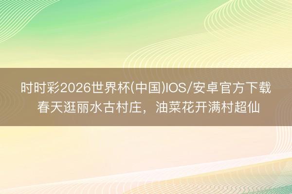 时时彩2026世界杯(中国)IOS/安卓官方下载 春天逛丽水古村庄，油菜花开满村超仙