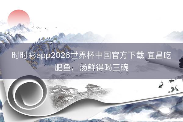 时时彩app2026世界杯中国官方下载 宜昌吃肥鱼,汤鲜得喝三碗