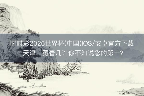 时时彩2026世界杯(中国)IOS/安卓官方下载 天津，藏着几许你不知说念的第一？