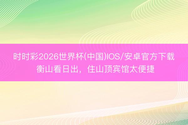时时彩2026世界杯(中国)IOS/安卓官方下载 衡山看日出，住山顶宾馆太便捷