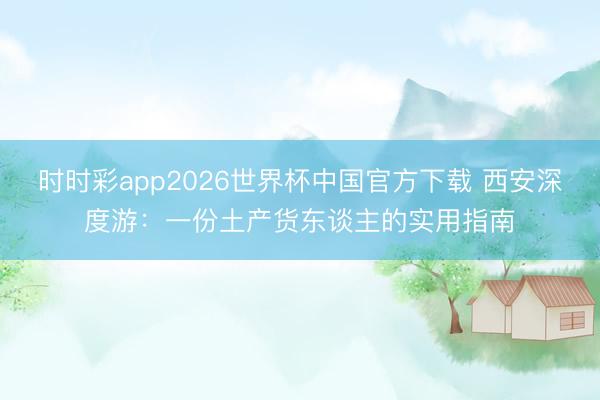 时时彩app2026世界杯中国官方下载 西安深度游：一份土产货东谈主的实用指南