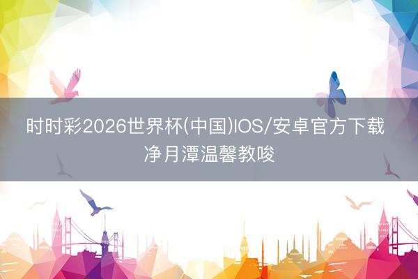 时时彩2026世界杯(中国)IOS/安卓官方下载 净月潭温馨教唆