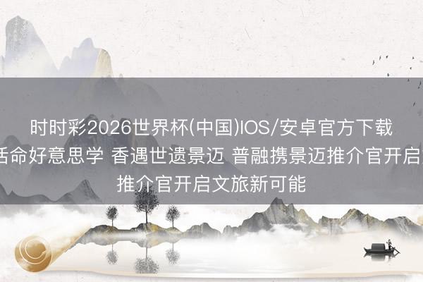 时时彩2026世界杯(中国)IOS/安卓官方下载 解锁普洱活命好意思学 香遇世遗景迈 普融携景迈推介官开启文旅新可能