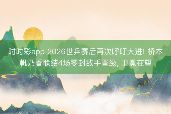 时时彩app 2026世乒赛后再次呼吁大进! 桥本帆乃香联结4场零封敌手晋级, 卫冕在望