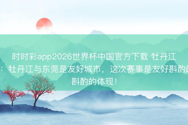 时时彩app2026世界杯中国官方下载 牡丹江龙舟队：牡丹江与东莞是友好城市，这次赛事是友好斟酌的体现！