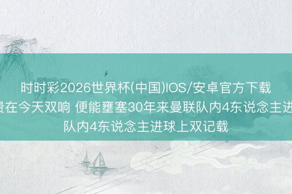 时时彩2026世界杯(中国)IOS/安卓官方下载 曼晚: 若B费在今天双响 便能壅塞30年来曼联队内4东说念主进球上双记载