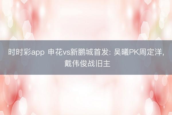 时时彩app 申花vs新鹏城首发: 吴曦PK周定洋， 戴伟俊战旧主