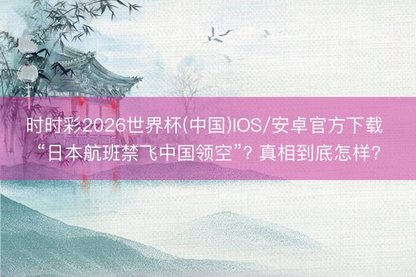 时时彩2026世界杯(中国)IOS/安卓官方下载 “日本航班禁飞中国领空”? 真相到底怎样?