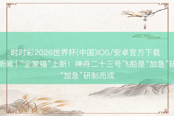 时时彩2026世界杯(中国)IOS/安卓官方下载 后生早新闻 | “全家福”上新！神舟二十三号飞船是“加急”研制而成