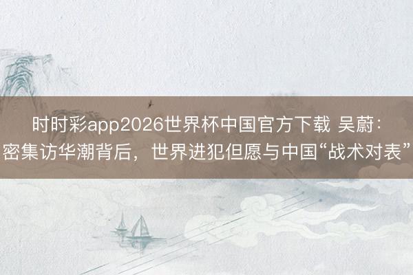 时时彩app2026世界杯中国官方下载 吴蔚:密集访华潮背后,世界进犯但愿与中国“战术对表”