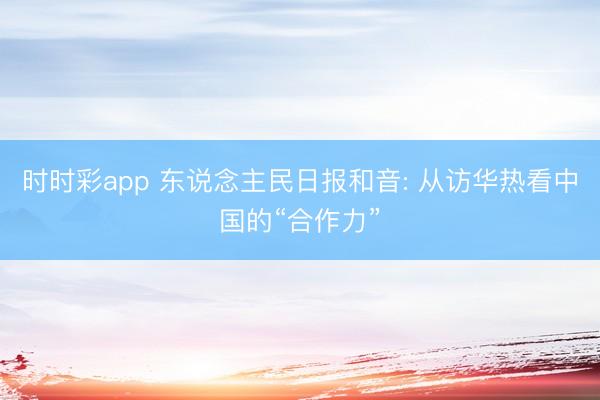 时时彩app 东说念主民日报和音: 从访华热看中国的“合作力”